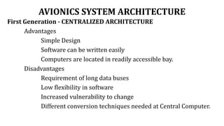 AVIONICS SYSTEM ARCHITECTURE
First Generation - CENTRALIZED ARCHITECTURE
Advantages
Simple Design
Software can be written easily
Computers are located in readily accessible bay.
Disadvantages
Requirement of long data buses
Low flexibility in software
Increased vulnerability to change
Different conversion techniques needed at Central Computer.
 