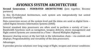 AVIONICS SYSTEM ARCHITECTURE
Second Generation – FEDERATED ARCHITECTURE (Join together, Become
partners)
In this SG-Federated Architecture, each system acts independently but united
(Loosely Coupled).
Data conversion occurs at the system level and the datas are send as digital form –
called Digital Avionics Information Systems (DAIS)
Several standard data processors are often used to perform a variety of Low –
Bandwidth functions such as navigation, weapon delivery, stores management and
flight control Systems are connected in a Time – Shared Multiplex Highway.
Resource sharing occurs at the last link in the information chain – via controls and
displays. Programmability and versatility of the data processors.
Advantages
It provides precise solutions over long range of flight, weapon and sensor conditions
 