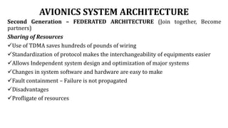 AVIONICS SYSTEM ARCHITECTURE
Second Generation – FEDERATED ARCHITECTURE (Join together, Become
partners)
Sharing of Resources
Use of TDMA saves hundreds of pounds of wiring
Standardization of protocol makes the interchangeability of equipments easier
Allows Independent system design and optimization of major systems
Changes in system software and hardware are easy to make
Fault containment – Failure is not propagated
Disadvantages
Profligate of resources
 