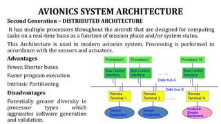 AVIONICS SYSTEM ARCHITECTURE
Second Generation – DISTRIBUTED ARCHITECTURE
It has multiple processors throughout the aircraft that are designed for computing
tasks on a real-time basis as a function of mission phase and/or system status.
This Architecture is used in modern avionics system. Processing is performed in
accordance with the sensors and actuators.
Advantages
Fewer, Shorter buses
Faster program execution
Intrinsic Partitioning
Disadvantages
Potentially greater diversity in
processor types which
aggravates software generation
and validation.
 