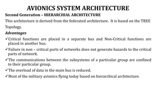 AVIONICS SYSTEM ARCHITECTURE
Second Generation – HIERARCHIAL ARCHITECTURE
This architecture is derived from the federated architecture. It is based on the TREE
Topology.
Advantages
Critical functions are placed in a separate bus and Non-Critical functions are
placed in another bus.
Failure in non – critical parts of networks does not generate hazards to the critical
parts of network.
The communications between the subsystems of a particular group are confined
to their particular group.
The overload of data in the main bus is reduced.
Most of the military avionics flying today based on hierarchical architecture.
 