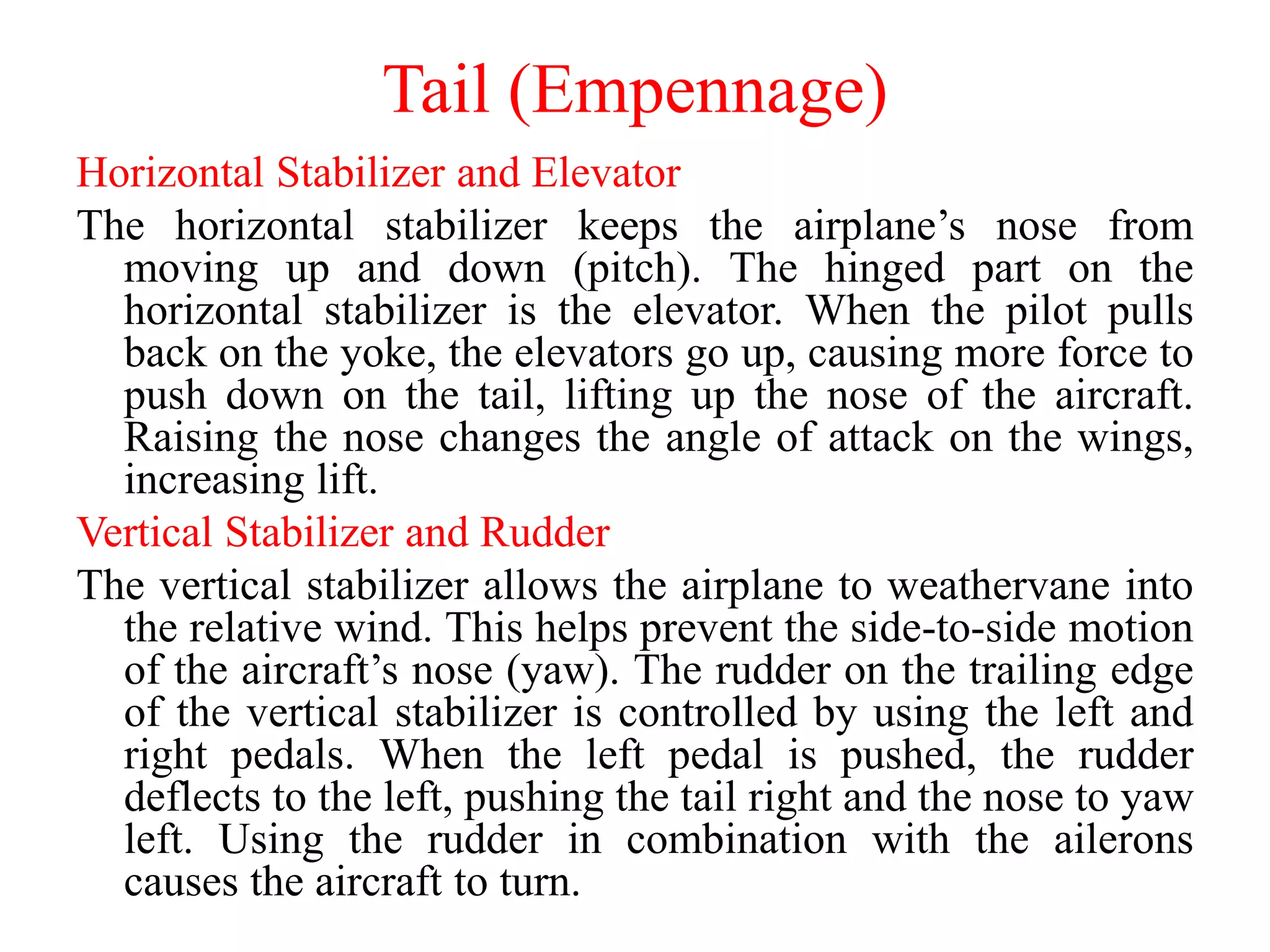 Tail (Empennage)
Horizontal Stabilizer and Elevator
The horizontal stabilizer keeps the airplane’s nose from
moving up and down (pitch). The hinged part on the
horizontal stabilizer is the elevator. When the pilot pulls
back on the yoke, the elevators go up, causing more force to
push down on the tail, lifting up the nose of the aircraft.
Raising the nose changes the angle of attack on the wings,
increasing lift.
Vertical Stabilizer and Rudder
The vertical stabilizer allows the airplane to weathervane into
the relative wind. This helps prevent the side-to-side motion
of the aircraft’s nose (yaw). The rudder on the trailing edge
of the vertical stabilizer is controlled by using the left and
right pedals. When the left pedal is pushed, the rudder
deflects to the left, pushing the tail right and the nose to yaw
left. Using the rudder in combination with the ailerons
causes the aircraft to turn.
 