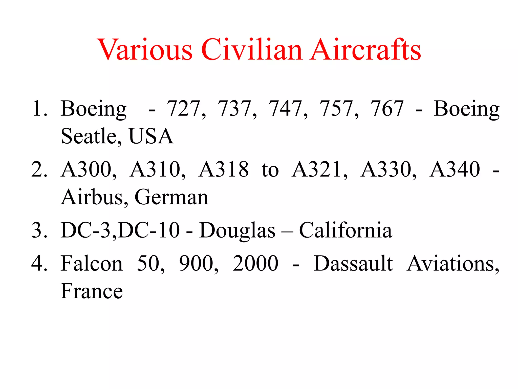 Various Civilian Aircrafts
1. Boeing - 727, 737, 747, 757, 767 - Boeing
Seatle, USA
2. A300, A310, A318 to A321, A330, A340 -
Airbus, German
3. DC-3,DC-10 - Douglas – California
4. Falcon 50, 900, 2000 - Dassault Aviations,
France
 