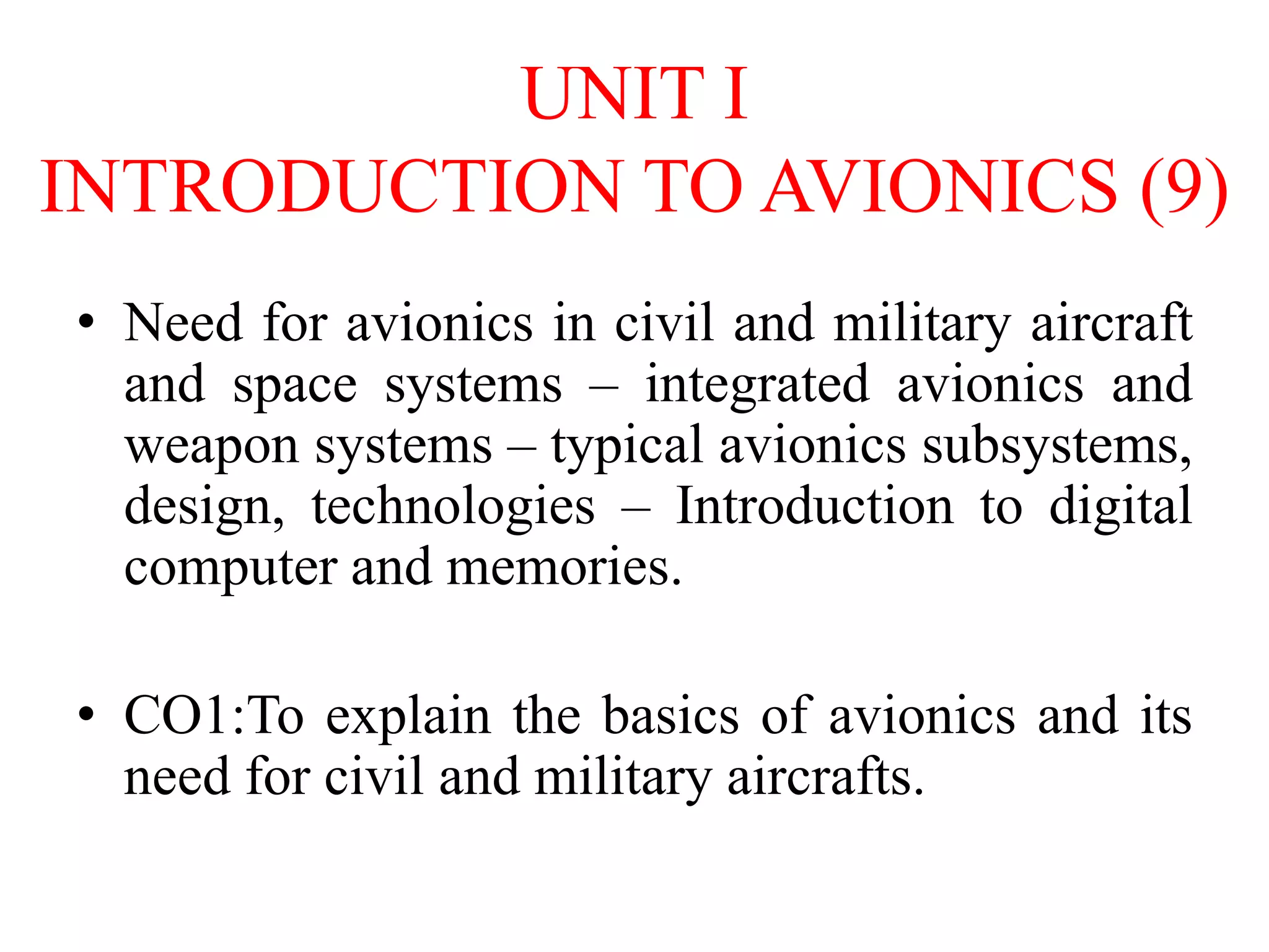 UNIT I
INTRODUCTION TO AVIONICS (9)
• Need for avionics in civil and military aircraft
and space systems – integrated avionics and
weapon systems – typical avionics subsystems,
design, technologies – Introduction to digital
computer and memories.
• CO1:To explain the basics of avionics and its
need for civil and military aircrafts.
 