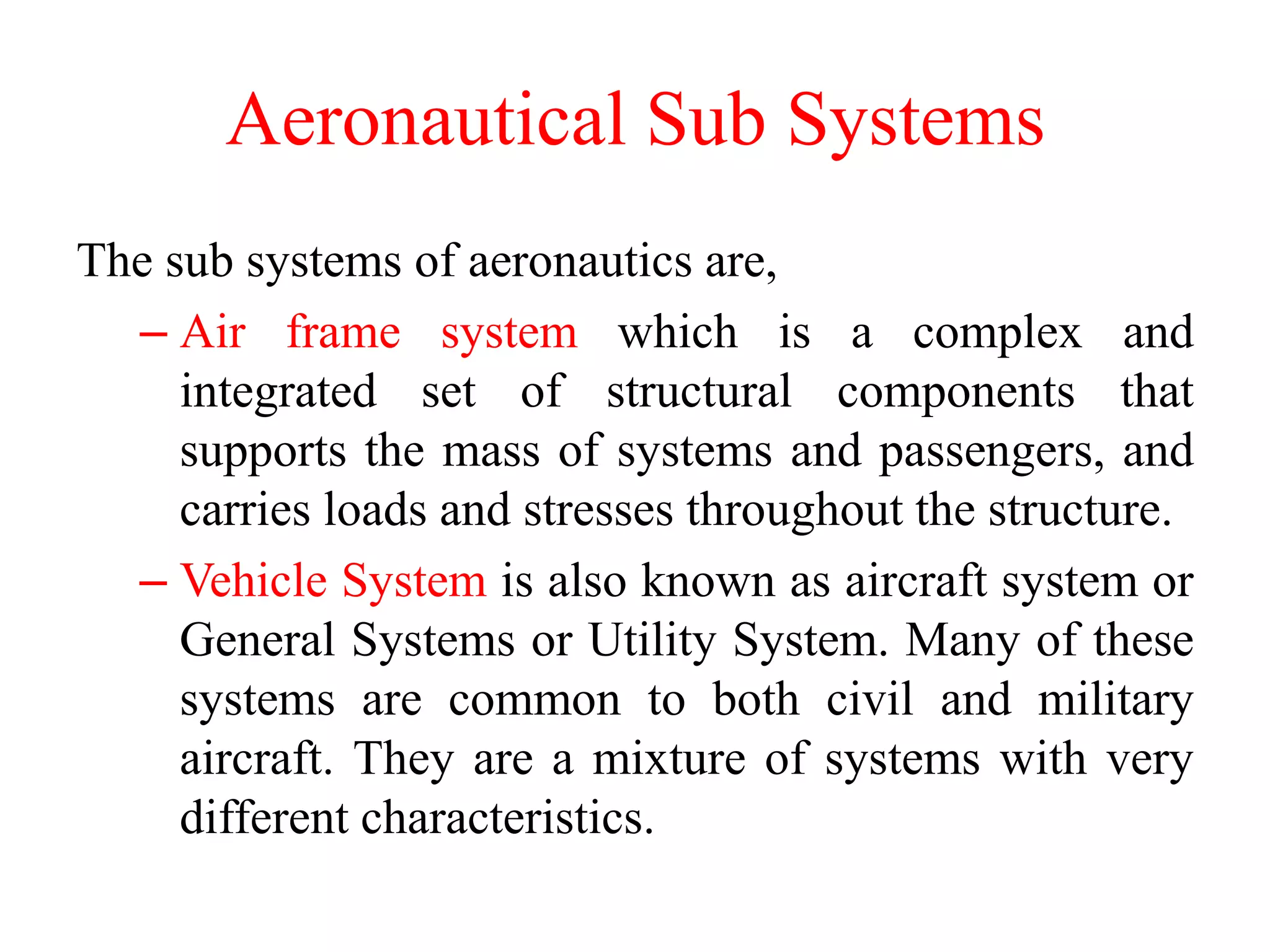 Aeronautical Sub Systems
The sub systems of aeronautics are,
– Air frame system which is a complex and
integrated set of structural components that
supports the mass of systems and passengers, and
carries loads and stresses throughout the structure.
– Vehicle System is also known as aircraft system or
General Systems or Utility System. Many of these
systems are common to both civil and military
aircraft. They are a mixture of systems with very
different characteristics.
 