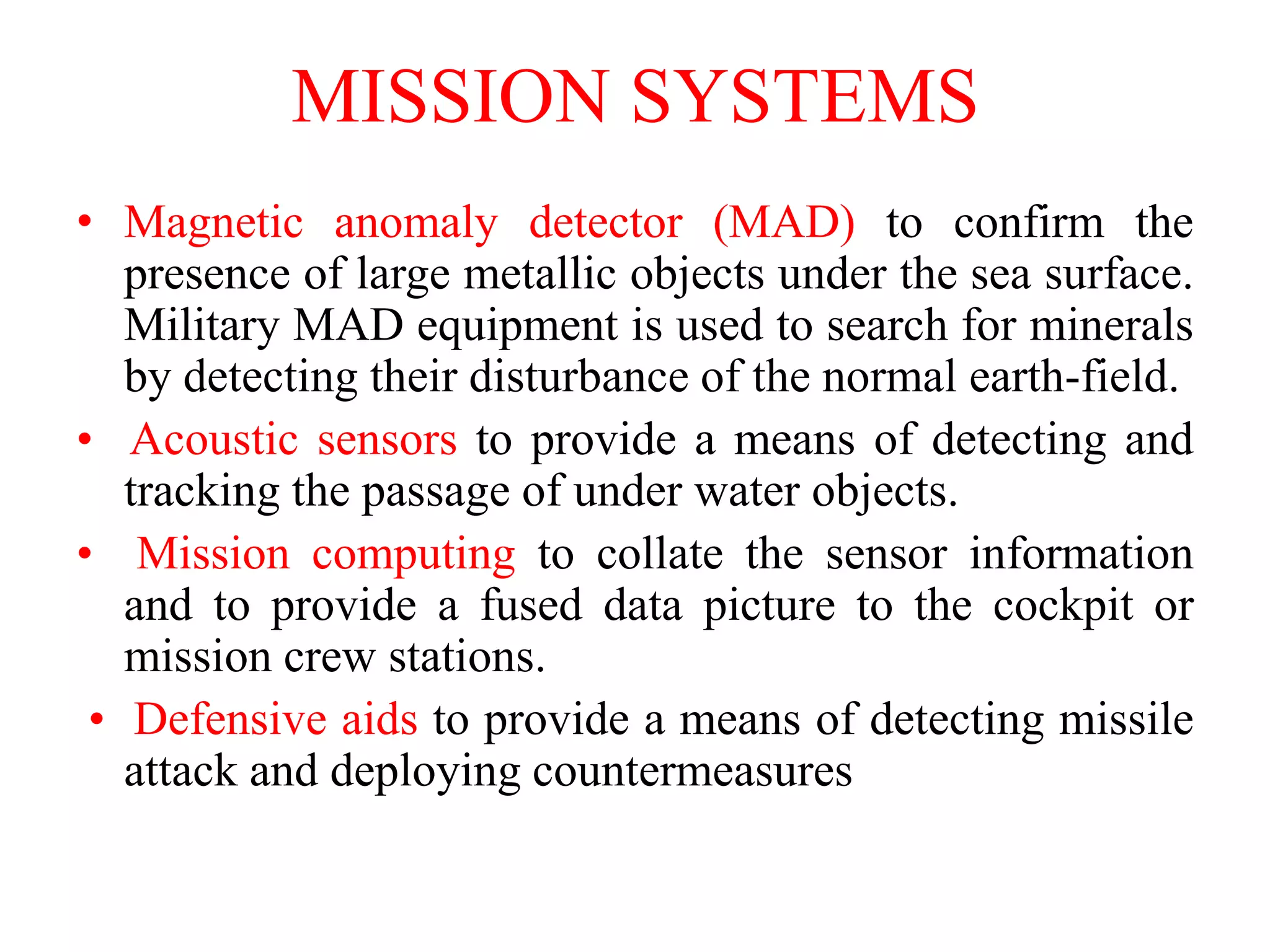 • Magnetic anomaly detector (MAD) to confirm the
presence of large metallic objects under the sea surface.
Military MAD equipment is used to search for minerals
by detecting their disturbance of the normal earth-field.
• Acoustic sensors to provide a means of detecting and
tracking the passage of under water objects.
• Mission computing to collate the sensor information
and to provide a fused data picture to the cockpit or
mission crew stations.
• Defensive aids to provide a means of detecting missile
attack and deploying countermeasures
MISSION SYSTEMS
 
