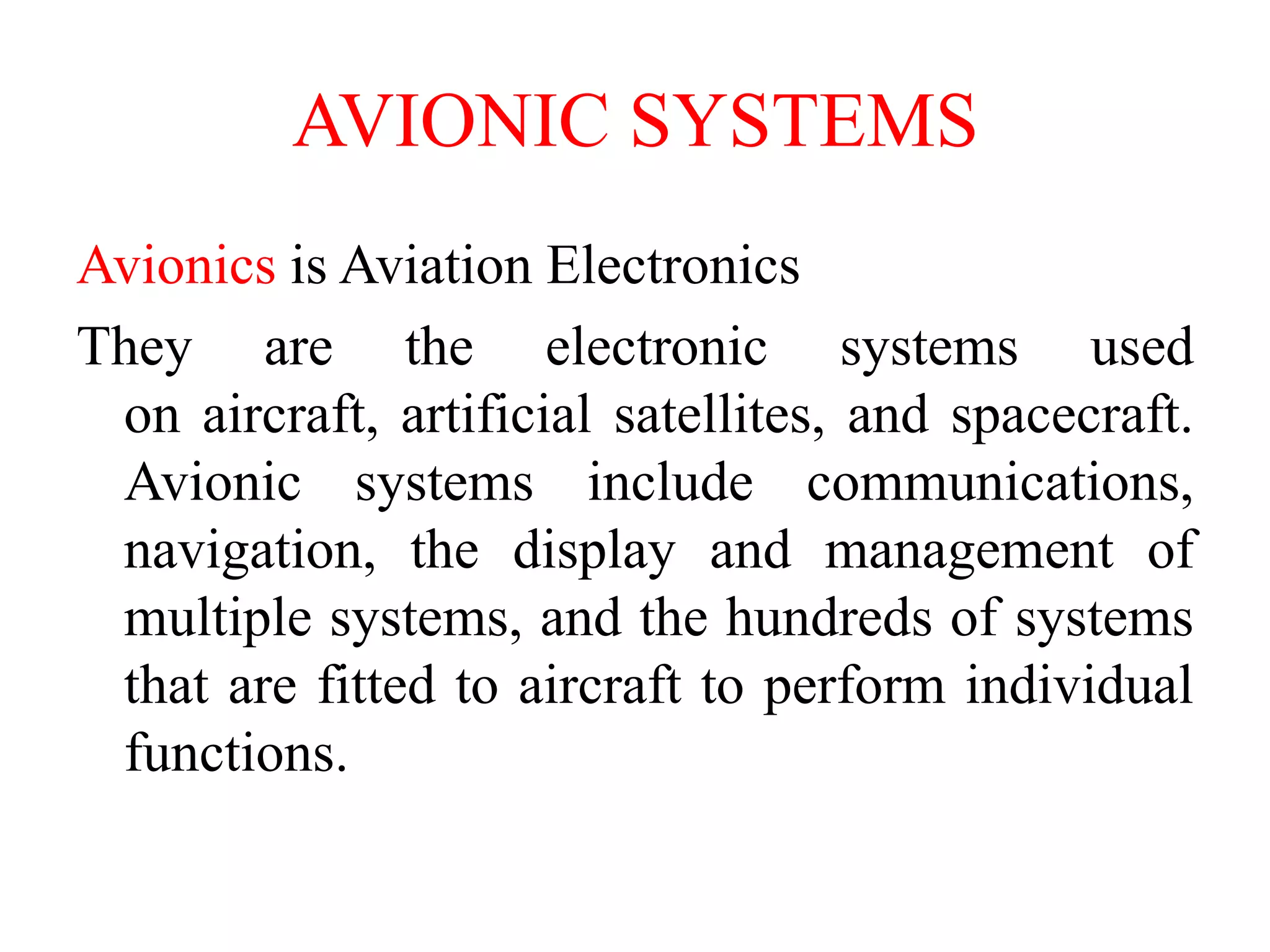 AVIONIC SYSTEMS
Avionics is Aviation Electronics
They are the electronic systems used
on aircraft, artificial satellites, and spacecraft.
Avionic systems include communications,
navigation, the display and management of
multiple systems, and the hundreds of systems
that are fitted to aircraft to perform individual
functions.
 