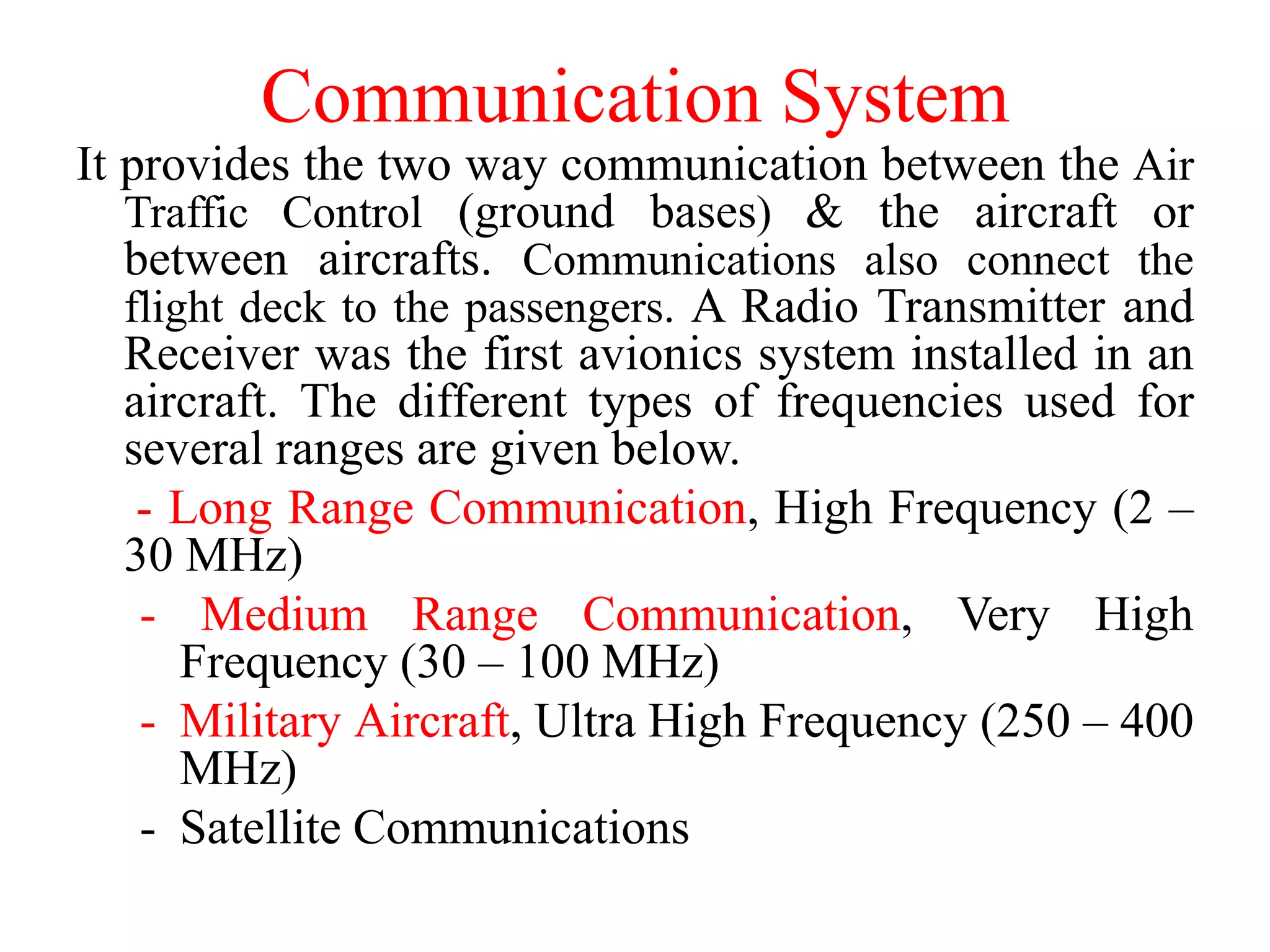 Communication System
It provides the two way communication between the Air
Traffic Control (ground bases) & the aircraft or
between aircrafts. Communications also connect the
flight deck to the passengers. A Radio Transmitter and
Receiver was the first avionics system installed in an
aircraft. The different types of frequencies used for
several ranges are given below.
- Long Range Communication, High Frequency (2 –
30 MHz)
- Medium Range Communication, Very High
Frequency (30 – 100 MHz)
- Military Aircraft, Ultra High Frequency (250 – 400
MHz)
- Satellite Communications
 