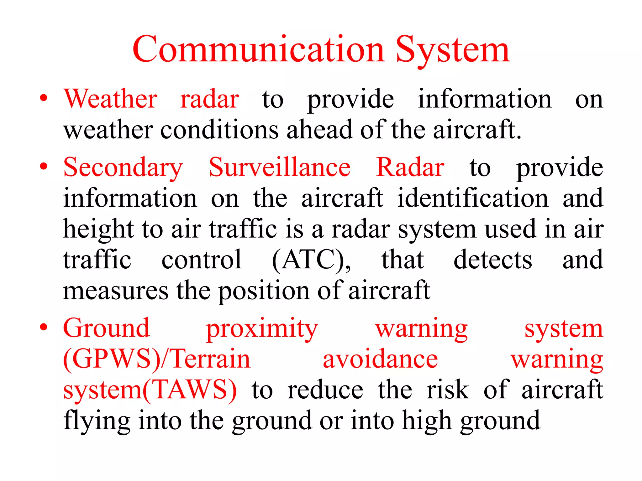 • Weather radar to provide information on
weather conditions ahead of the aircraft.
• Secondary Surveillance Radar to provide
information on the aircraft identification and
height to air traffic is a radar system used in air
traffic control (ATC), that detects and
measures the position of aircraft
• Ground proximity warning system
(GPWS)/Terrain avoidance warning
system(TAWS) to reduce the risk of aircraft
flying into the ground or into high ground
Communication System
 