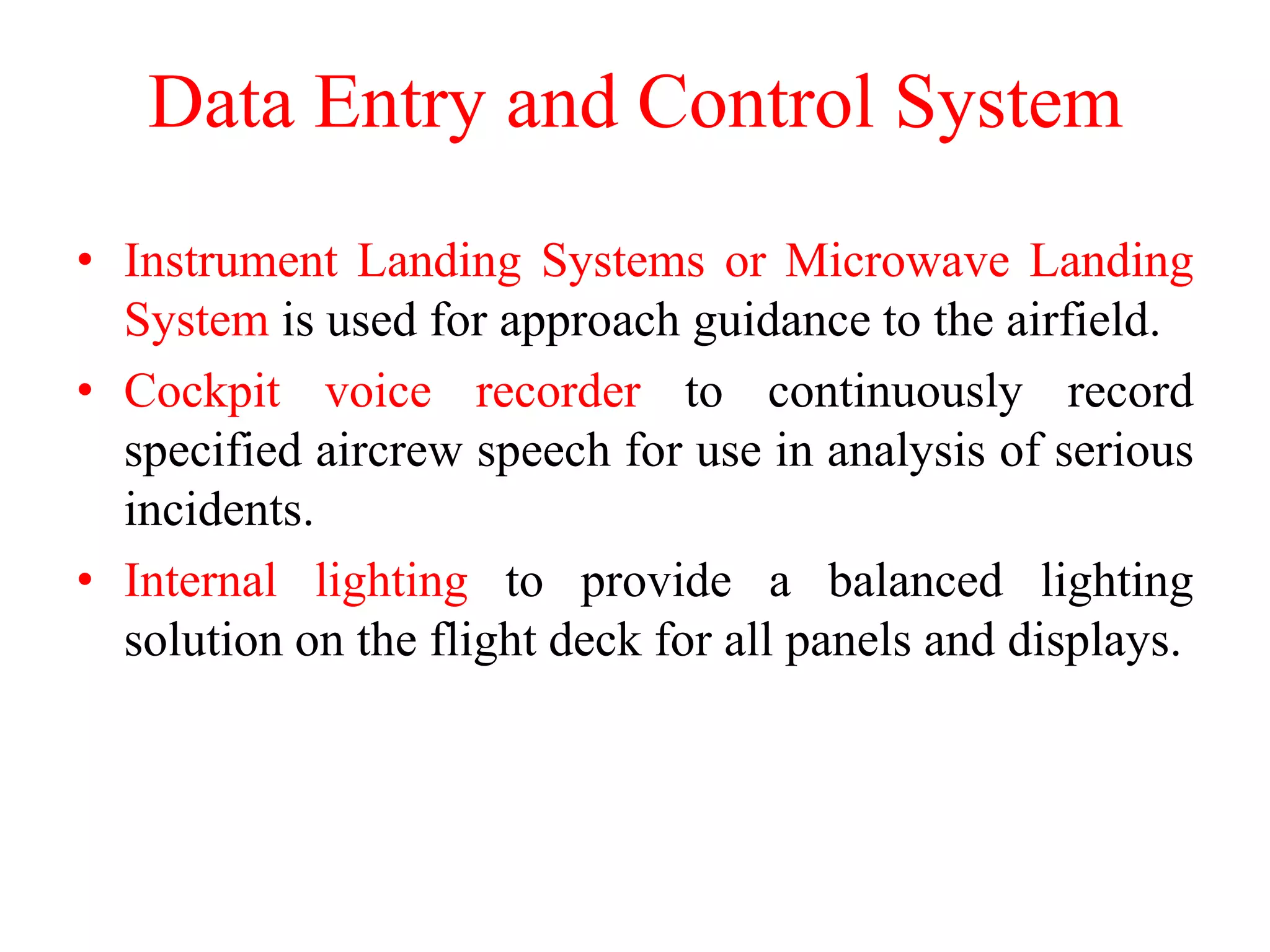 Data Entry and Control System
• Instrument Landing Systems or Microwave Landing
System is used for approach guidance to the airfield.
• Cockpit voice recorder to continuously record
specified aircrew speech for use in analysis of serious
incidents.
• Internal lighting to provide a balanced lighting
solution on the flight deck for all panels and displays.
 