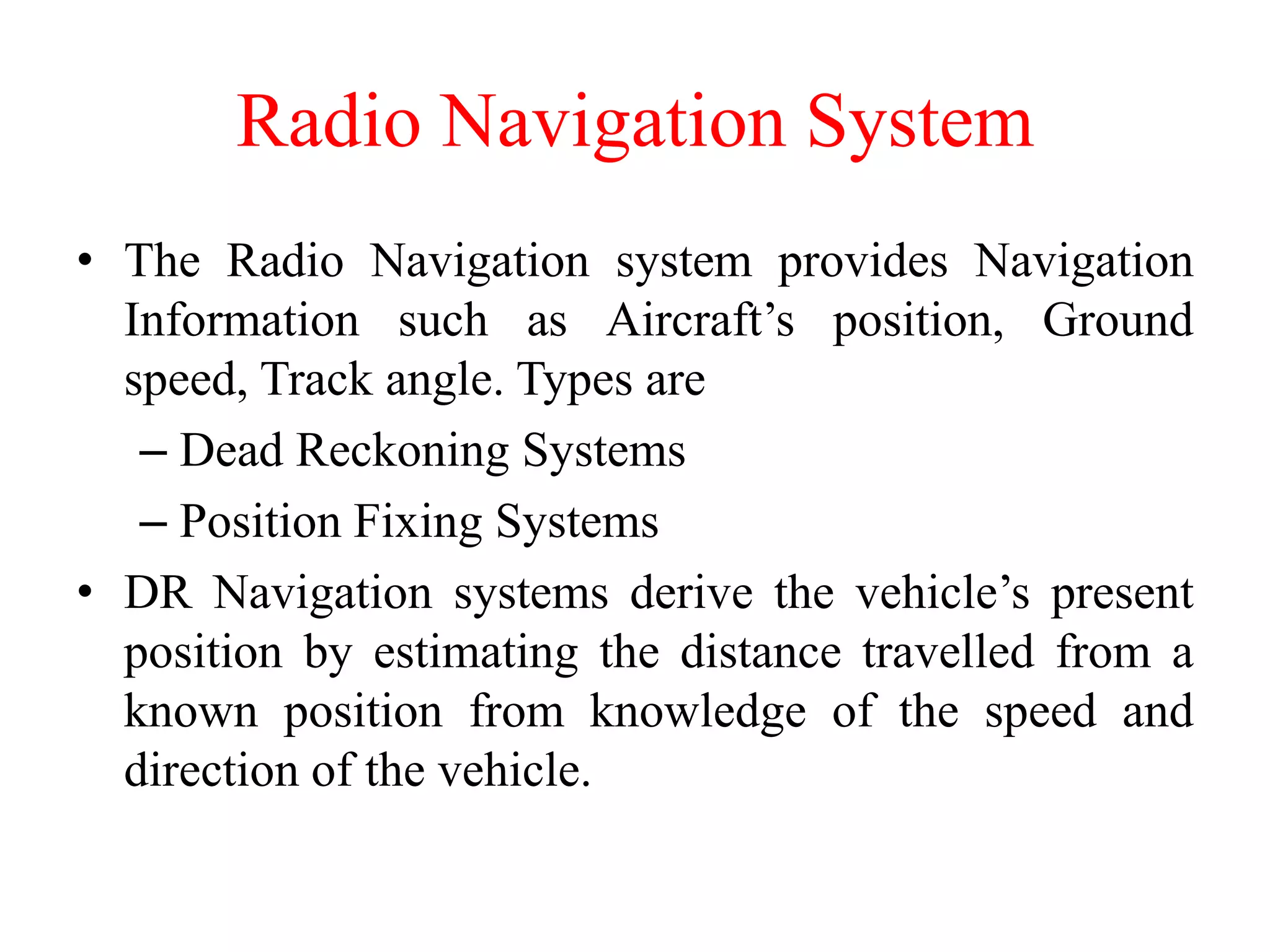 Radio Navigation System
• The Radio Navigation system provides Navigation
Information such as Aircraft’s position, Ground
speed, Track angle. Types are
– Dead Reckoning Systems
– Position Fixing Systems
• DR Navigation systems derive the vehicle’s present
position by estimating the distance travelled from a
known position from knowledge of the speed and
direction of the vehicle.
 