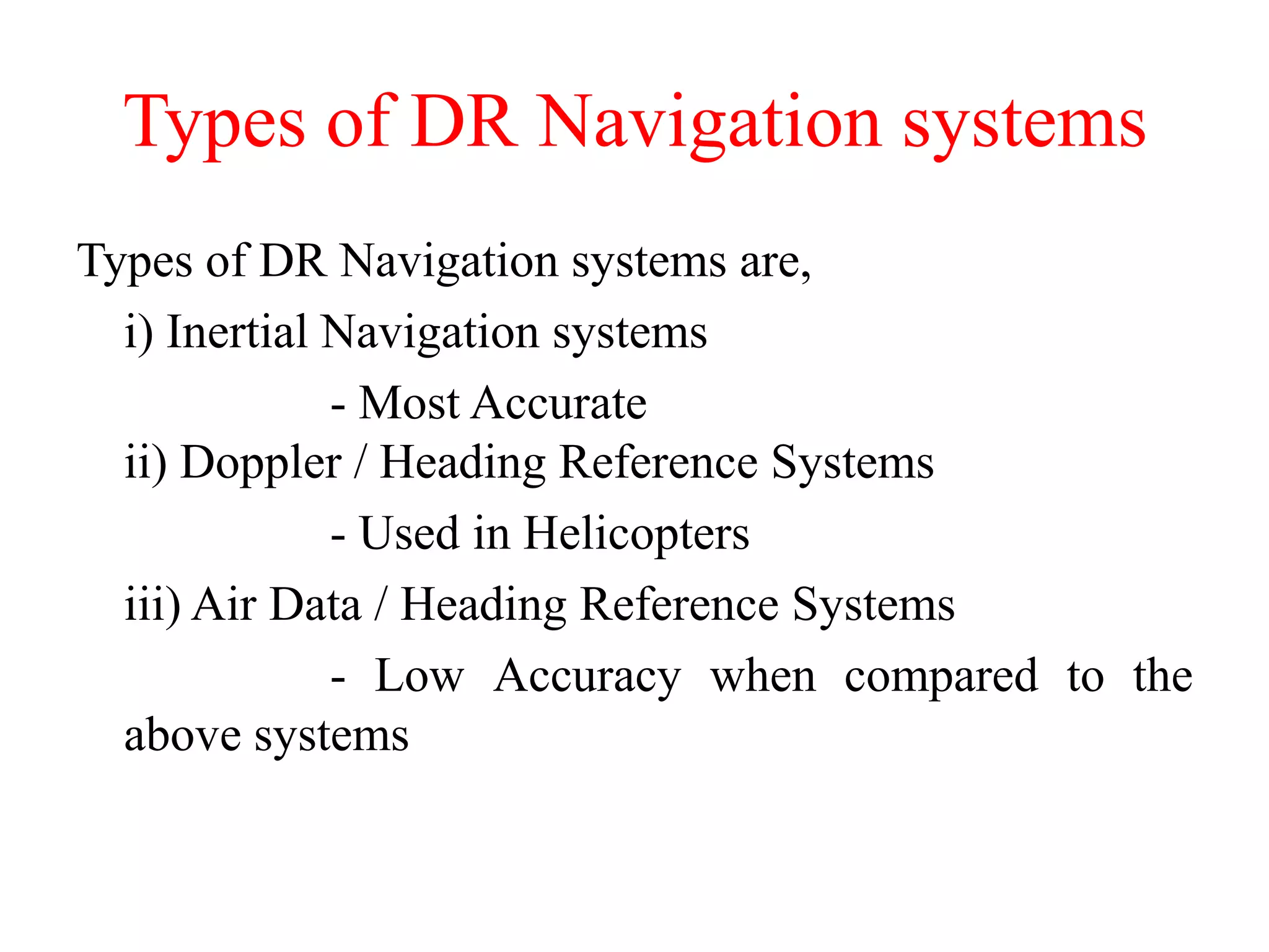 Types of DR Navigation systems
Types of DR Navigation systems are,
i) Inertial Navigation systems
- Most Accurate
ii) Doppler / Heading Reference Systems
- Used in Helicopters
iii) Air Data / Heading Reference Systems
- Low Accuracy when compared to the
above systems
 