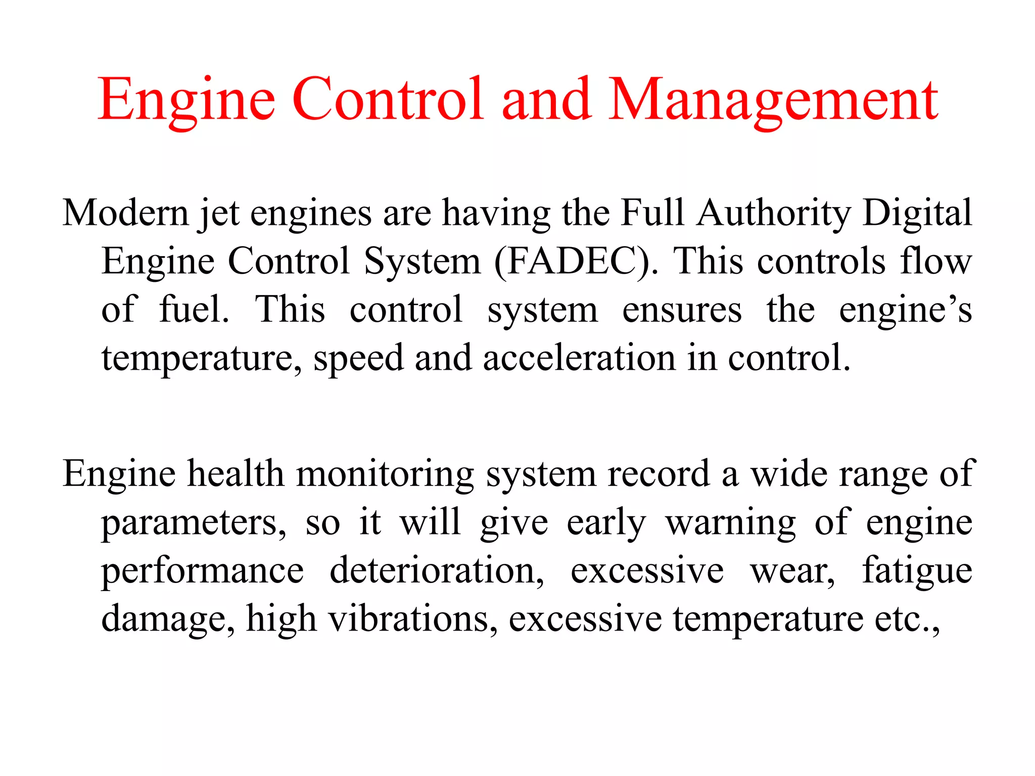 Engine Control and Management
Modern jet engines are having the Full Authority Digital
Engine Control System (FADEC). This controls flow
of fuel. This control system ensures the engine’s
temperature, speed and acceleration in control.
Engine health monitoring system record a wide range of
parameters, so it will give early warning of engine
performance deterioration, excessive wear, fatigue
damage, high vibrations, excessive temperature etc.,
 