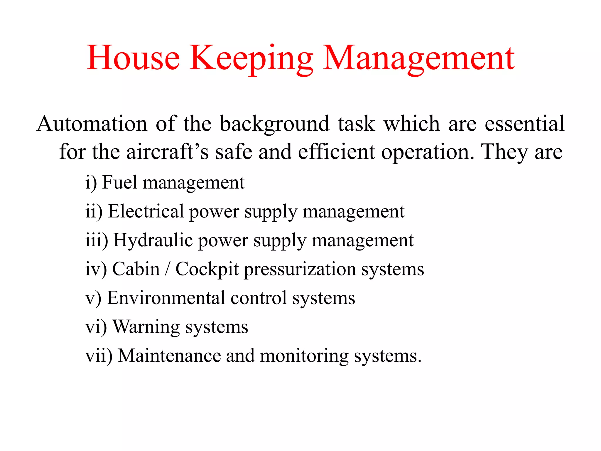House Keeping Management
Automation of the background task which are essential
for the aircraft’s safe and efficient operation. They are
i) Fuel management
ii) Electrical power supply management
iii) Hydraulic power supply management
iv) Cabin / Cockpit pressurization systems
v) Environmental control systems
vi) Warning systems
vii) Maintenance and monitoring systems.
 