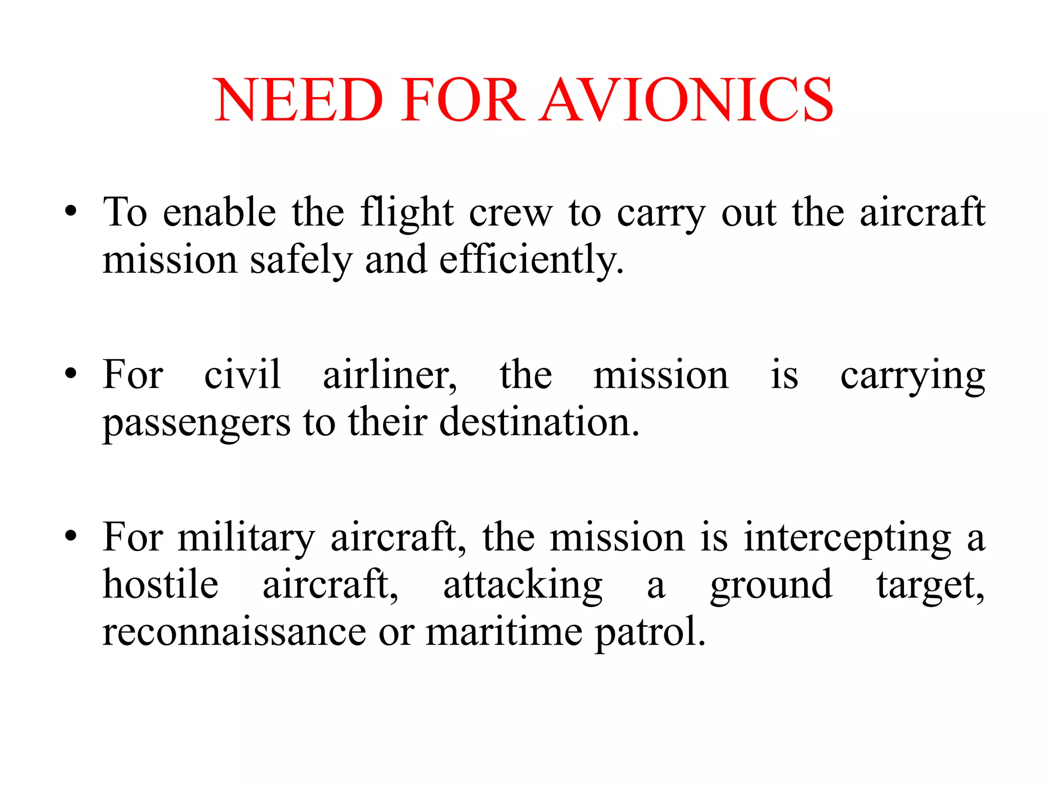 NEED FOR AVIONICS
• To enable the flight crew to carry out the aircraft
mission safely and efficiently.
• For civil airliner, the mission is carrying
passengers to their destination.
• For military aircraft, the mission is intercepting a
hostile aircraft, attacking a ground target,
reconnaissance or maritime patrol.
 