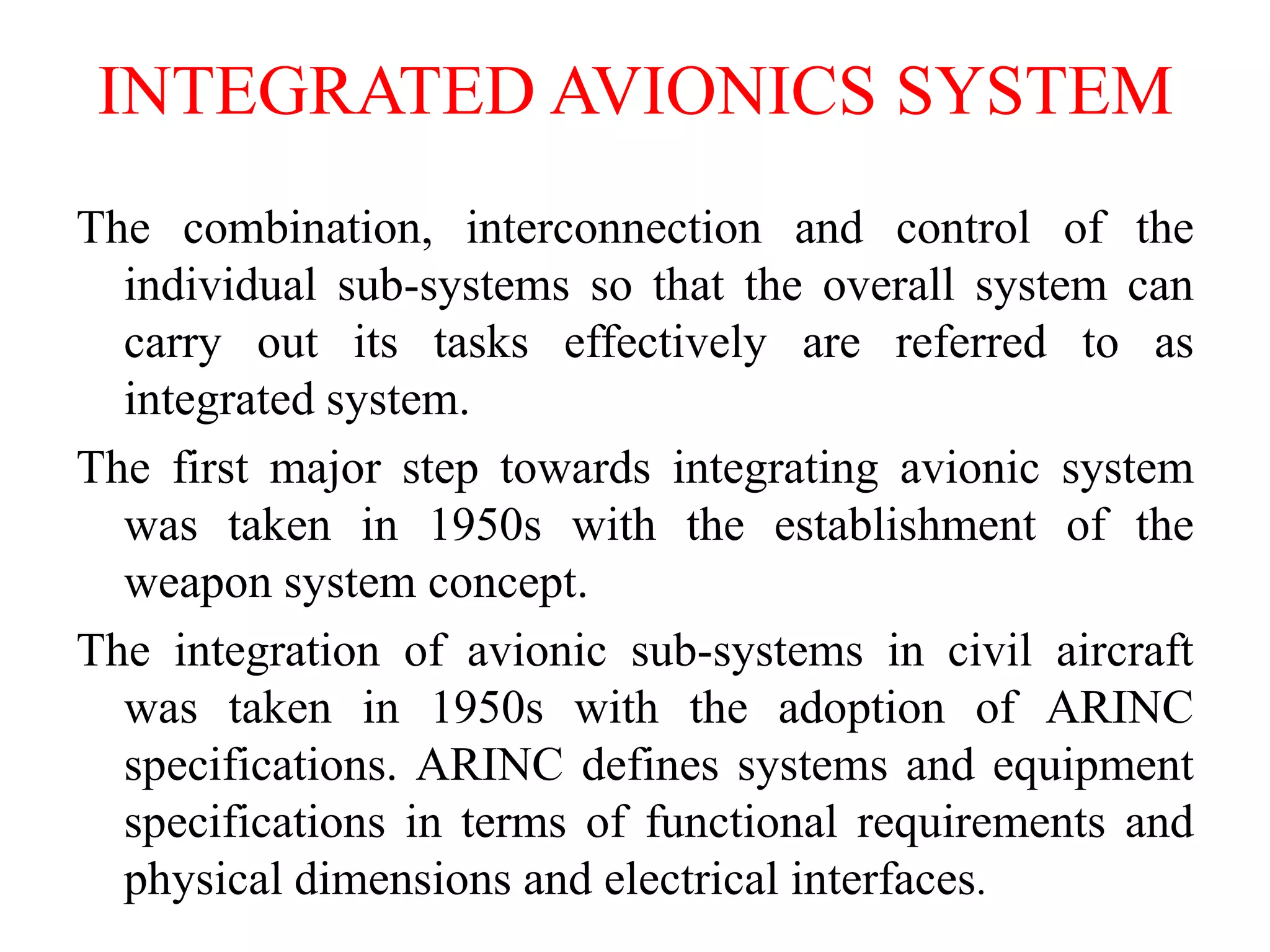 INTEGRATED AVIONICS SYSTEM
The combination, interconnection and control of the
individual sub-systems so that the overall system can
carry out its tasks effectively are referred to as
integrated system.
The first major step towards integrating avionic system
was taken in 1950s with the establishment of the
weapon system concept.
The integration of avionic sub-systems in civil aircraft
was taken in 1950s with the adoption of ARINC
specifications. ARINC defines systems and equipment
specifications in terms of functional requirements and
physical dimensions and electrical interfaces.
 