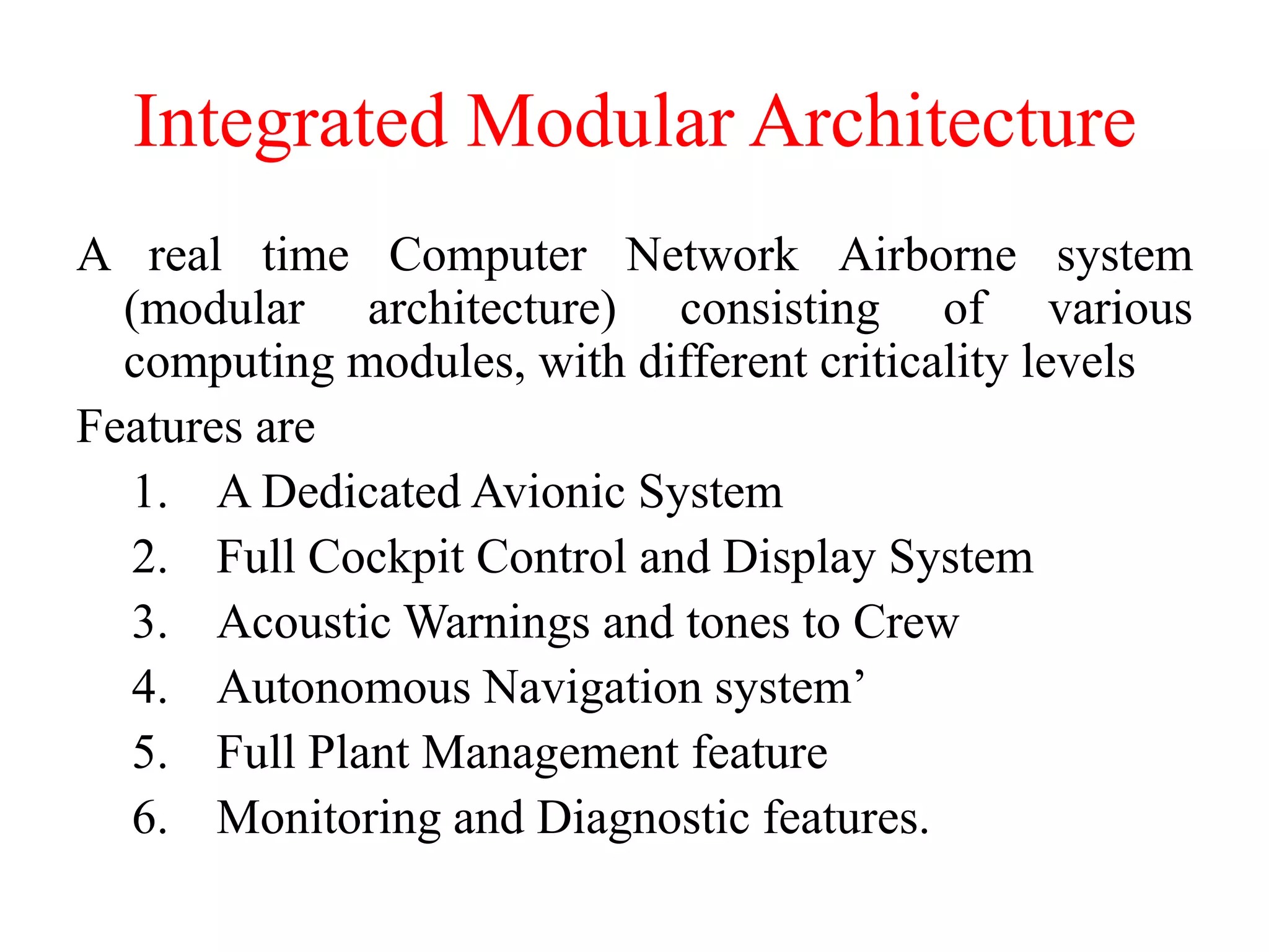 Integrated Modular Architecture
A real time Computer Network Airborne system
(modular architecture) consisting of various
computing modules, with different criticality levels
Features are
1. A Dedicated Avionic System
2. Full Cockpit Control and Display System
3. Acoustic Warnings and tones to Crew
4. Autonomous Navigation system’
5. Full Plant Management feature
6. Monitoring and Diagnostic features.
 