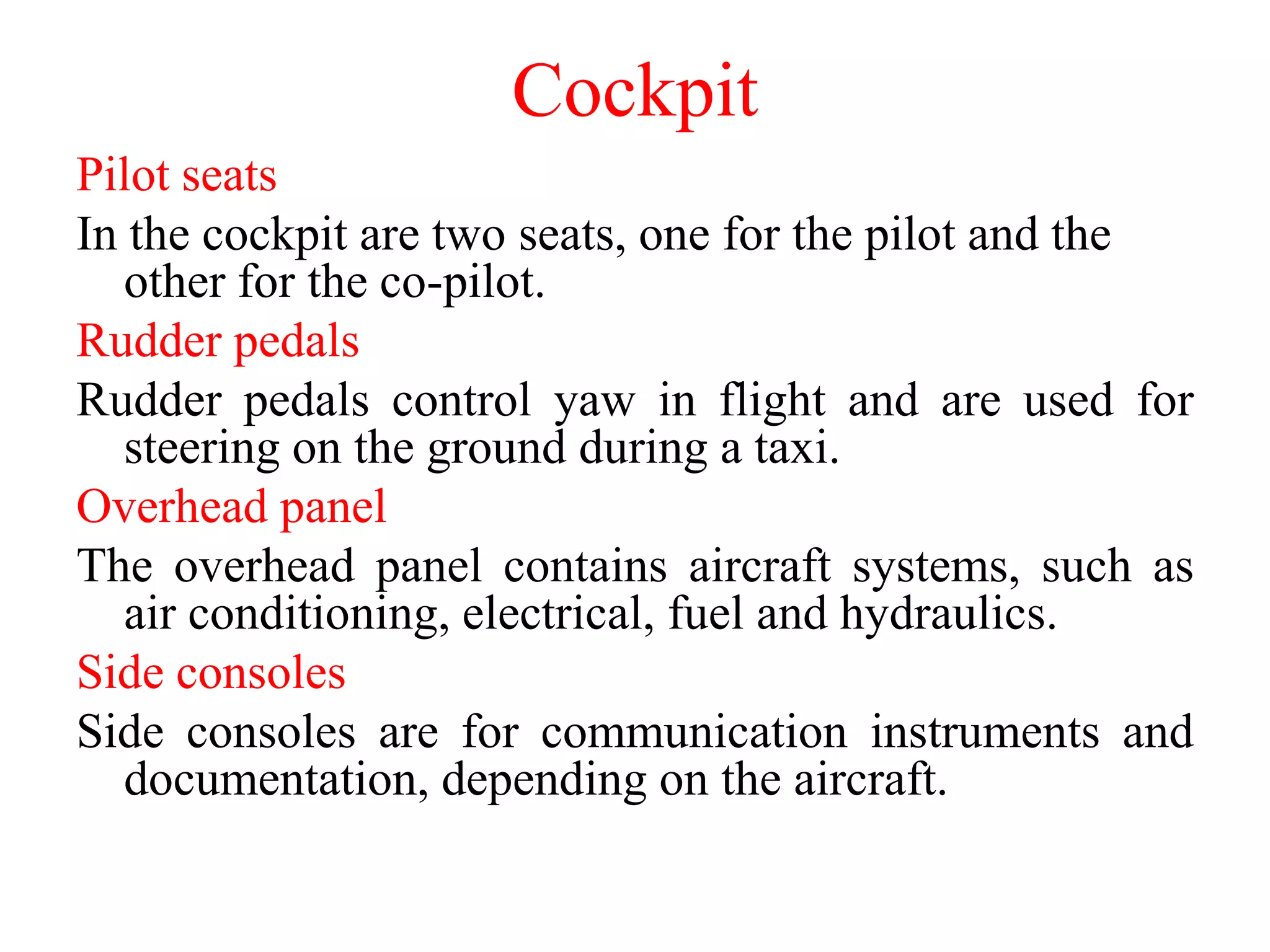 Pilot seats
In the cockpit are two seats, one for the pilot and the
other for the co-pilot.
Rudder pedals
Rudder pedals control yaw in flight and are used for
steering on the ground during a taxi.
Overhead panel
The overhead panel contains aircraft systems, such as
air conditioning, electrical, fuel and hydraulics.
Side consoles
Side consoles are for communication instruments and
documentation, depending on the aircraft.
Cockpit
 