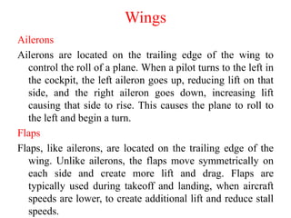 Wings
Ailerons
Ailerons are located on the trailing edge of the wing to
control the roll of a plane. When a pilot turns to the left in
the cockpit, the left aileron goes up, reducing lift on that
side, and the right aileron goes down, increasing lift
causing that side to rise. This causes the plane to roll to
the left and begin a turn.
Flaps
Flaps, like ailerons, are located on the trailing edge of the
wing. Unlike ailerons, the flaps move symmetrically on
each side and create more lift and drag. Flaps are
typically used during takeoff and landing, when aircraft
speeds are lower, to create additional lift and reduce stall
speeds.
 