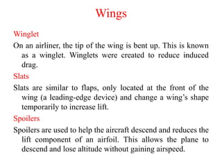 Winglet
On an airliner, the tip of the wing is bent up. This is known
as a winglet. Winglets were created to reduce induced
drag.
Slats
Slats are similar to flaps, only located at the front of the
wing (a leading-edge device) and change a wing’s shape
temporarily to increase lift.
Spoilers
Spoilers are used to help the aircraft descend and reduces the
lift component of an airfoil. This allows the plane to
descend and lose altitude without gaining airspeed.
Wings
 
