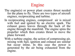 Engine
The engine(s) or power plant creates thrust needed
for the plane to fly. There are two types of aircraft
engines, reciprocating and turbine.
In reciprocating engines, compressed air is mixed
with fuel and ignited by an electric spark. The
exhaust gases leaves through the back of the
engine through the manifold. The engine spins the
propeller which then creates thrust to move the
plane forward.
With a turbine engine, the action of compressing air,
mixing with fuel, ignition and exhaust are similar
but occur inline. In this case the power is
generated by the air being exhausted from the
engine.
 