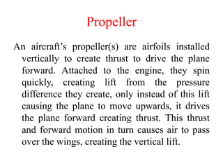 Propeller
An aircraft’s propeller(s) are airfoils installed
vertically to create thrust to drive the plane
forward. Attached to the engine, they spin
quickly, creating lift from the pressure
difference they create, only instead of this lift
causing the plane to move upwards, it drives
the plane forward creating thrust. This thrust
and forward motion in turn causes air to pass
over the wings, creating the vertical lift.
 