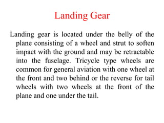 Landing Gear
Landing gear is located under the belly of the
plane consisting of a wheel and strut to soften
impact with the ground and may be retractable
into the fuselage. Tricycle type wheels are
common for general aviation with one wheel at
the front and two behind or the reverse for tail
wheels with two wheels at the front of the
plane and one under the tail.
 