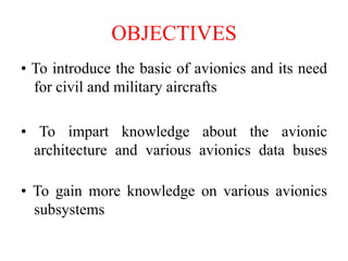 OBJECTIVES
• To introduce the basic of avionics and its need
for civil and military aircrafts
• To impart knowledge about the avionic
architecture and various avionics data buses
• To gain more knowledge on various avionics
subsystems
 