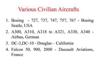 Various Civilian Aircrafts
1. Boeing - 727, 737, 747, 757, 767 - Boeing
Seatle, USA
2. A300, A310, A318 to A321, A330, A340 -
Airbus, German
3. DC-3,DC-10 - Douglas – California
4. Falcon 50, 900, 2000 - Dassault Aviations,
France
 