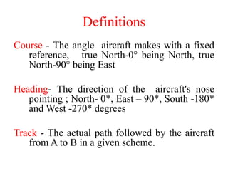 Definitions
Course - The angle aircraft makes with a fixed
reference, true North-0° being North, true
North-90° being East
Heading- The direction of the aircraft's nose
pointing ; North- 0*, East – 90*, South -180*
and West -270* degrees
Track - The actual path followed by the aircraft
from A to B in a given scheme.
 