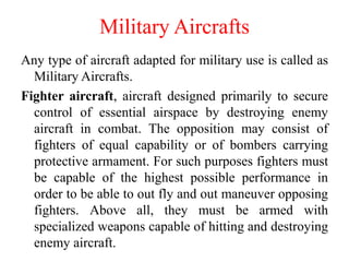 Military Aircrafts
Any type of aircraft adapted for military use is called as
Military Aircrafts.
Fighter aircraft, aircraft designed primarily to secure
control of essential airspace by destroying enemy
aircraft in combat. The opposition may consist of
fighters of equal capability or of bombers carrying
protective armament. For such purposes fighters must
be capable of the highest possible performance in
order to be able to out fly and out maneuver opposing
fighters. Above all, they must be armed with
specialized weapons capable of hitting and destroying
enemy aircraft.
 