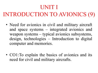 UNIT I
INTRODUCTION TO AVIONICS (9)
• Need for avionics in civil and military aircraft
and space systems – integrated avionics and
weapon systems – typical avionics subsystems,
design, technologies – Introduction to digital
computer and memories.
• CO1:To explain the basics of avionics and its
need for civil and military aircrafts.
 