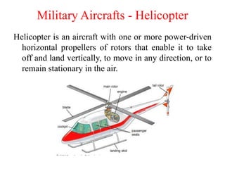 Helicopter is an aircraft with one or more power-driven
horizontal propellers of rotors that enable it to take
off and land vertically, to move in any direction, or to
remain stationary in the air.
Military Aircrafts - Helicopter
 