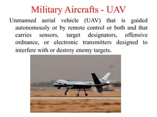 Unmanned aerial vehicle (UAV) that is guided
autonomously or by remote control or both and that
carries sensors, target designators, offensive
ordnance, or electronic transmitters designed to
interfere with or destroy enemy targets.
Military Aircrafts - UAV
 