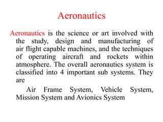 Aeronautics
Aeronautics is the science or art involved with
the study, design and manufacturing of
air flight capable machines, and the techniques
of operating aircraft and rockets within
atmosphere. The overall aeronautics system is
classified into 4 important sub systems. They
are
Air Frame System, Vehicle System,
Mission System and Avionics System
 