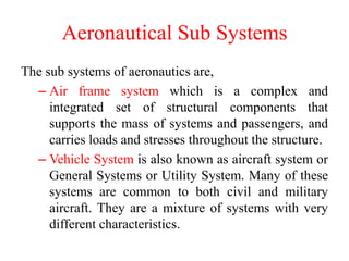 Aeronautical Sub Systems
The sub systems of aeronautics are,
– Air frame system which is a complex and
integrated set of structural components that
supports the mass of systems and passengers, and
carries loads and stresses throughout the structure.
– Vehicle System is also known as aircraft system or
General Systems or Utility System. Many of these
systems are common to both civil and military
aircraft. They are a mixture of systems with very
different characteristics.
 