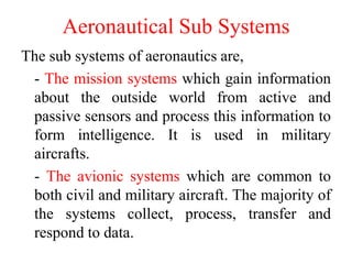Aeronautical Sub Systems
The sub systems of aeronautics are,
- The mission systems which gain information
about the outside world from active and
passive sensors and process this information to
form intelligence. It is used in military
aircrafts.
- The avionic systems which are common to
both civil and military aircraft. The majority of
the systems collect, process, transfer and
respond to data.
 
