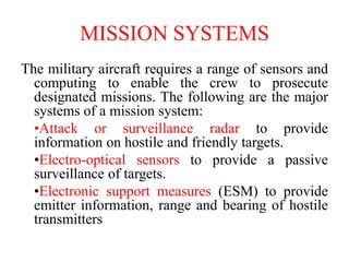 MISSION SYSTEMS
The military aircraft requires a range of sensors and
computing to enable the crew to prosecute
designated missions. The following are the major
systems of a mission system:
•Attack or surveillance radar to provide
information on hostile and friendly targets.
•Electro-optical sensors to provide a passive
surveillance of targets.
•Electronic support measures (ESM) to provide
emitter information, range and bearing of hostile
transmitters
 