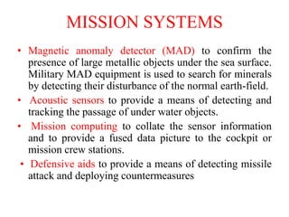 • Magnetic anomaly detector (MAD) to confirm the
presence of large metallic objects under the sea surface.
Military MAD equipment is used to search for minerals
by detecting their disturbance of the normal earth-field.
• Acoustic sensors to provide a means of detecting and
tracking the passage of under water objects.
• Mission computing to collate the sensor information
and to provide a fused data picture to the cockpit or
mission crew stations.
• Defensive aids to provide a means of detecting missile
attack and deploying countermeasures
MISSION SYSTEMS
 