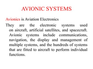 AVIONIC SYSTEMS
Avionics is Aviation Electronics
They are the electronic systems used
on aircraft, artificial satellites, and spacecraft.
Avionic systems include communications,
navigation, the display and management of
multiple systems, and the hundreds of systems
that are fitted to aircraft to perform individual
functions.
 