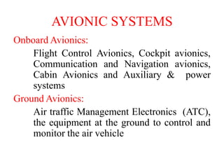 Onboard Avionics:
Flight Control Avionics, Cockpit avionics,
Communication and Navigation avionics,
Cabin Avionics and Auxiliary & power
systems
Ground Avionics:
Air traffic Management Electronics (ATC),
the equipment at the ground to control and
monitor the air vehicle
AVIONIC SYSTEMS
 