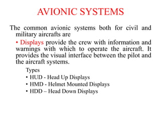 AVIONIC SYSTEMS
The common avionic systems both for civil and
military aircrafts are
• Displays provide the crew with information and
warnings with which to operate the aircraft. It
provides the visual interface between the pilot and
the aircraft systems.
Types
• HUD - Head Up Displays
• HMD - Helmet Mounted Displays
• HDD – Head Down Displays
 