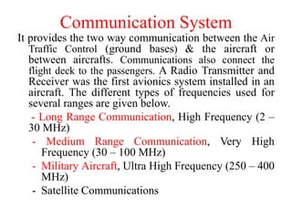 Communication System
It provides the two way communication between the Air
Traffic Control (ground bases) & the aircraft or
between aircrafts. Communications also connect the
flight deck to the passengers. A Radio Transmitter and
Receiver was the first avionics system installed in an
aircraft. The different types of frequencies used for
several ranges are given below.
- Long Range Communication, High Frequency (2 –
30 MHz)
- Medium Range Communication, Very High
Frequency (30 – 100 MHz)
- Military Aircraft, Ultra High Frequency (250 – 400
MHz)
- Satellite Communications
 
