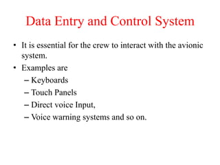 Data Entry and Control System
• It is essential for the crew to interact with the avionic
system.
• Examples are
– Keyboards
– Touch Panels
– Direct voice Input,
– Voice warning systems and so on.
 