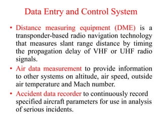 Data Entry and Control System
• Distance measuring equipment (DME) is a
transponder-based radio navigation technology
that measures slant range distance by timing
the propagation delay of VHF or UHF radio
signals.
• Air data measurement to provide information
to other systems on altitude, air speed, outside
air temperature and Mach number.
• Accident data recorder to continuously record
specified aircraft parameters for use in analysis
of serious incidents.
 