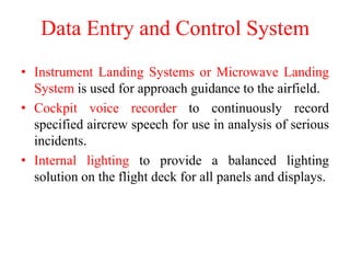 Data Entry and Control System
• Instrument Landing Systems or Microwave Landing
System is used for approach guidance to the airfield.
• Cockpit voice recorder to continuously record
specified aircrew speech for use in analysis of serious
incidents.
• Internal lighting to provide a balanced lighting
solution on the flight deck for all panels and displays.
 