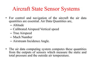 Aircraft State Sensor Systems
• For control and navigation of the aircraft the air data
quantities are essential. Air Data Quantities are,
– Altitude
– Calibrated Airspeed Vertical speed
– True Airspeed
– Mach Number
– Airstream Incidence Angle.
• The air data computing system computes these quantities
from the outputs of sensors which measure the static and
total pressure and the outside air temperature.
 