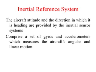 Inertial Reference System
The aircraft attitude and the direction in which it
is heading are provided by the inertial sensor
systems
Comprise a set of gyros and accelerometers
which measures the aircraft’s angular and
linear motion.
 