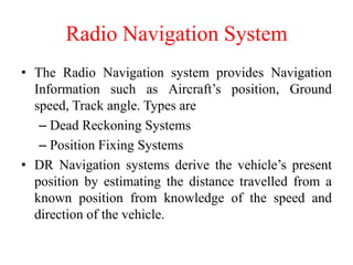 Radio Navigation System
• The Radio Navigation system provides Navigation
Information such as Aircraft’s position, Ground
speed, Track angle. Types are
– Dead Reckoning Systems
– Position Fixing Systems
• DR Navigation systems derive the vehicle’s present
position by estimating the distance travelled from a
known position from knowledge of the speed and
direction of the vehicle.
 