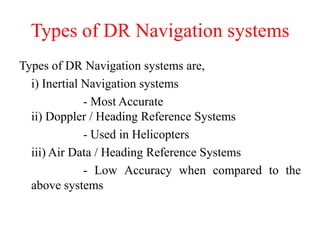 Types of DR Navigation systems
Types of DR Navigation systems are,
i) Inertial Navigation systems
- Most Accurate
ii) Doppler / Heading Reference Systems
- Used in Helicopters
iii) Air Data / Heading Reference Systems
- Low Accuracy when compared to the
above systems
 